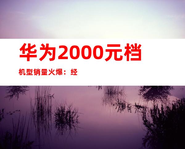 华为2000元档机型销量火爆：经济实惠受追捧